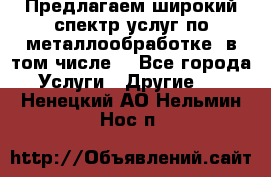 Предлагаем широкий спектр услуг по металлообработке, в том числе: - Все города Услуги » Другие   . Ненецкий АО,Нельмин Нос п.